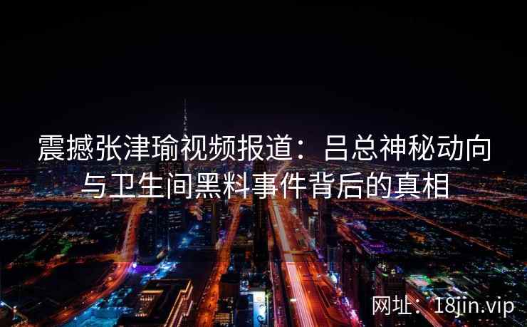 震撼张津瑜视频报道：吕总神秘动向与卫生间黑料事件背后的真相  第2张