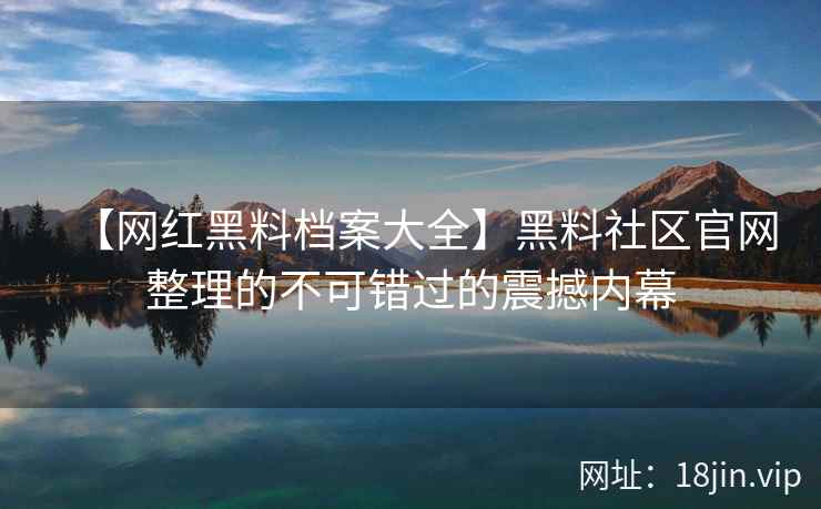【网红黑料档案大全】黑料社区官网整理的不可错过的震撼内幕