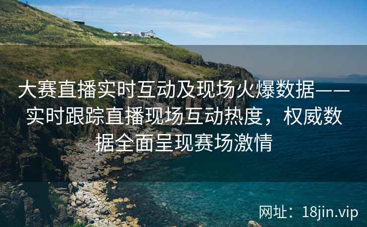 大赛直播实时互动及现场火爆数据——实时跟踪直播现场互动热度，权威数据全面呈现赛场激情