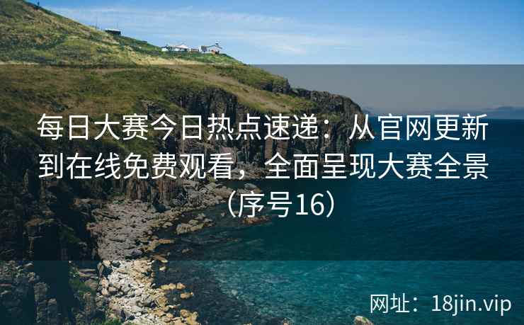 每日大赛今日热点速递：从官网更新到在线免费观看，全面呈现大赛全景（序号16）