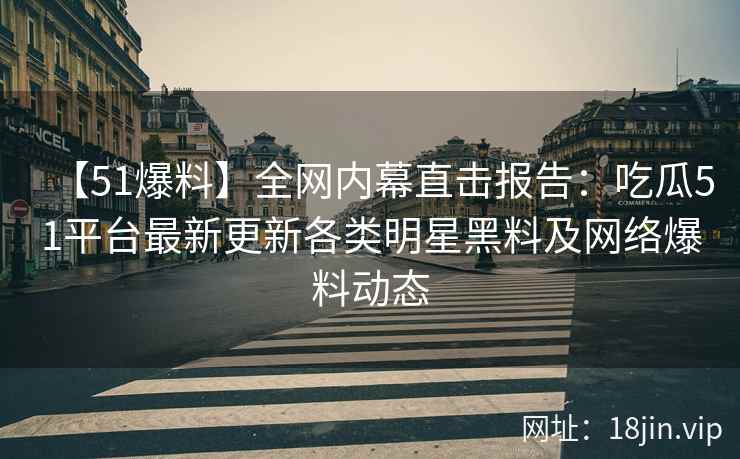 【51爆料】全网内幕直击报告：吃瓜51平台最新更新各类明星黑料及网络爆料动态  第1张