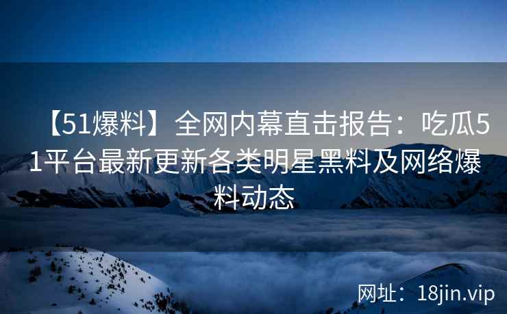 【51爆料】全网内幕直击报告：吃瓜51平台最新更新各类明星黑料及网络爆料动态  第2张