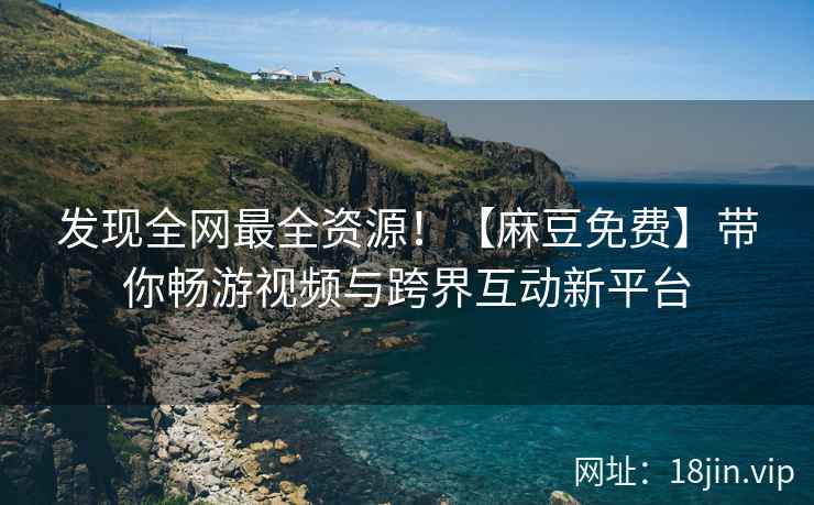 发现全网最全资源！【麻豆免费】带你畅游视频与跨界互动新平台