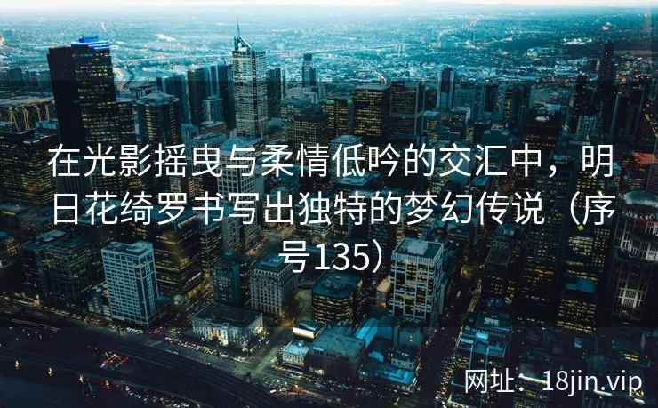 在光影摇曳与柔情低吟的交汇中，明日花绮罗书写出独特的梦幻传说（序号135）