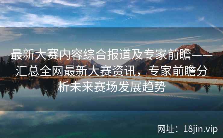 最新大赛内容综合报道及专家前瞻——汇总全网最新大赛资讯，专家前瞻分析未来赛场发展趋势