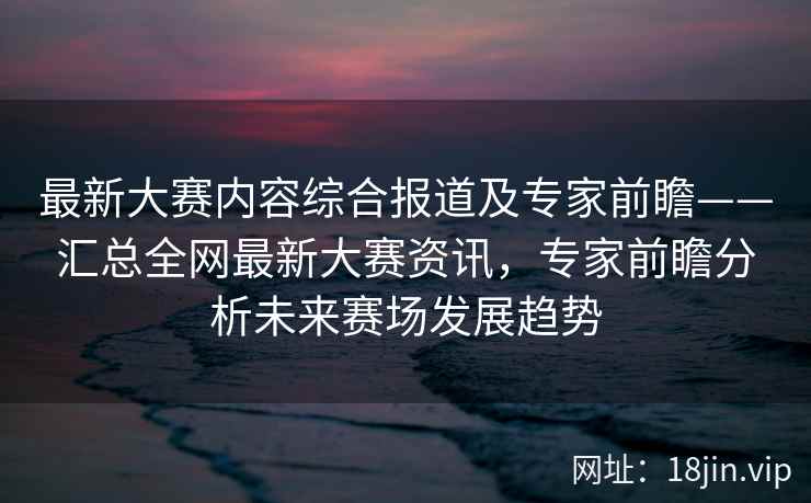 最新大赛内容综合报道及专家前瞻——汇总全网最新大赛资讯，专家前瞻分析未来赛场发展趋势  第2张