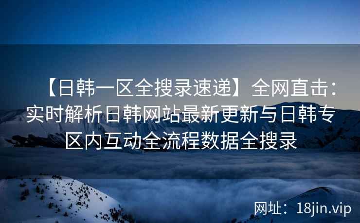 【日韩一区全搜录速递】全网直击：实时解析日韩网站最新更新与日韩专区内互动全流程数据全搜录