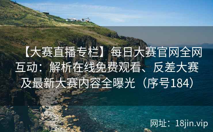 【大赛直播专栏】每日大赛官网全网互动：解析在线免费观看、反差大赛及最新大赛内容全曝光（序号184）  第1张