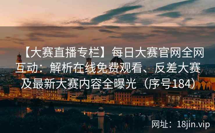 【大赛直播专栏】每日大赛官网全网互动：解析在线免费观看、反差大赛及最新大赛内容全曝光（序号184）  第2张