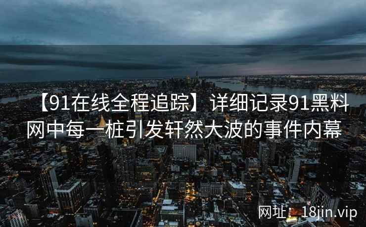 【91在线全程追踪】详细记录91黑料网中每一桩引发轩然大波的事件内幕  第2张