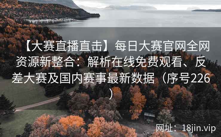 【大赛直播直击】每日大赛官网全网资源新整合：解析在线免费观看、反差大赛及国内赛事最新数据（序号226）  第2张