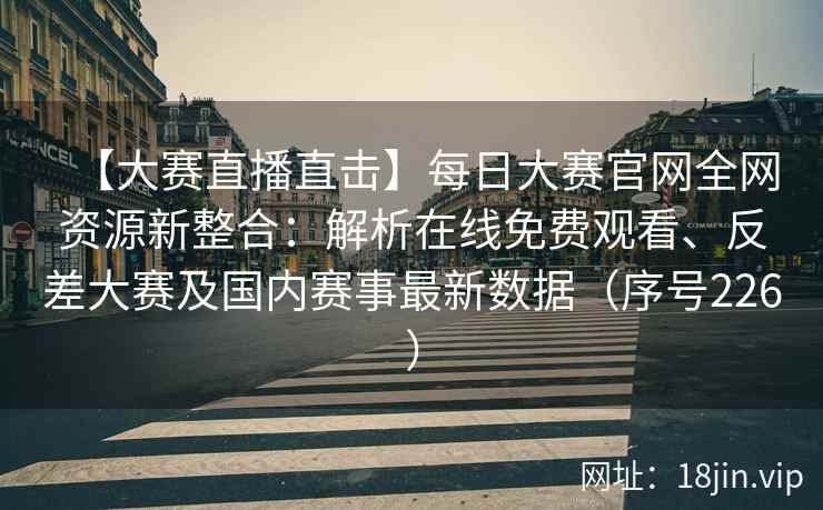 【大赛直播直击】每日大赛官网全网资源新整合：解析在线免费观看、反差大赛及国内赛事最新数据（序号226）