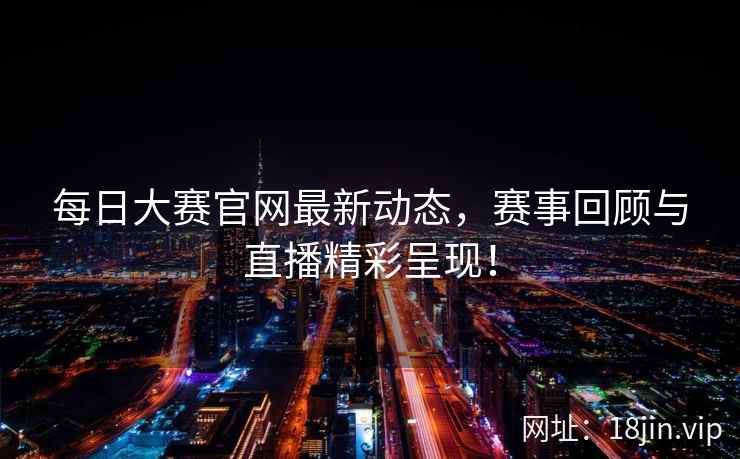 每日大赛官网最新动态，赛事回顾与直播精彩呈现！