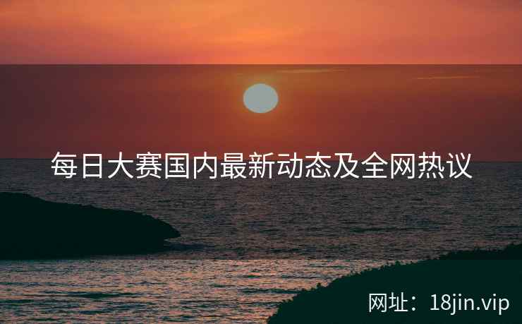 每日大赛国内最新动态及全网热议  第1张