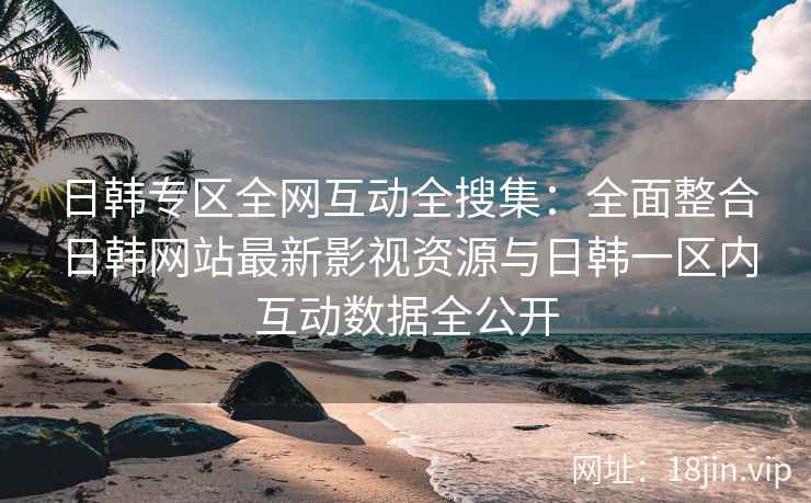 日韩专区全网互动全搜集：全面整合日韩网站最新影视资源与日韩一区内互动数据全公开
