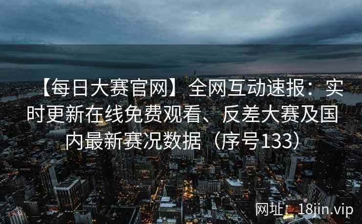 【每日大赛官网】全网互动速报：实时更新在线免费观看、反差大赛及国内最新赛况数据（序号133）