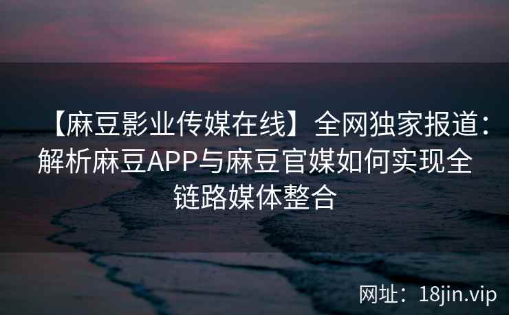 【麻豆影业传媒在线】全网独家报道：解析麻豆APP与麻豆官媒如何实现全链路媒体整合  第2张