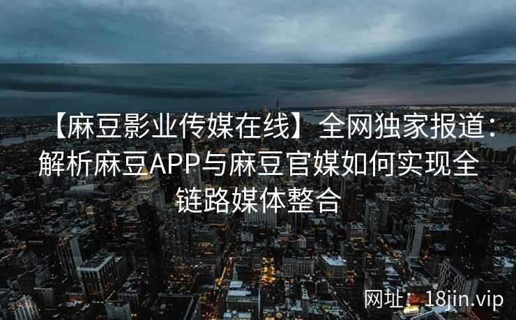 【麻豆影业传媒在线】全网独家报道：解析麻豆APP与麻豆官媒如何实现全链路媒体整合