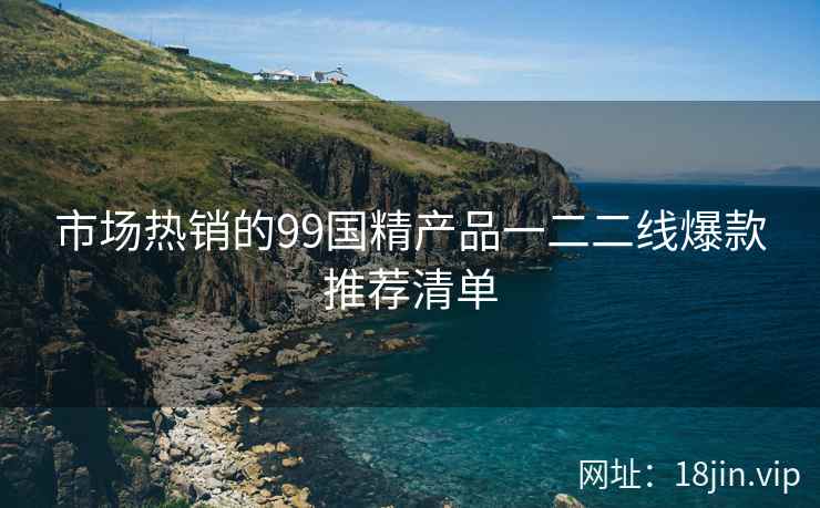 市场热销的99国精产品一二二线爆款推荐清单