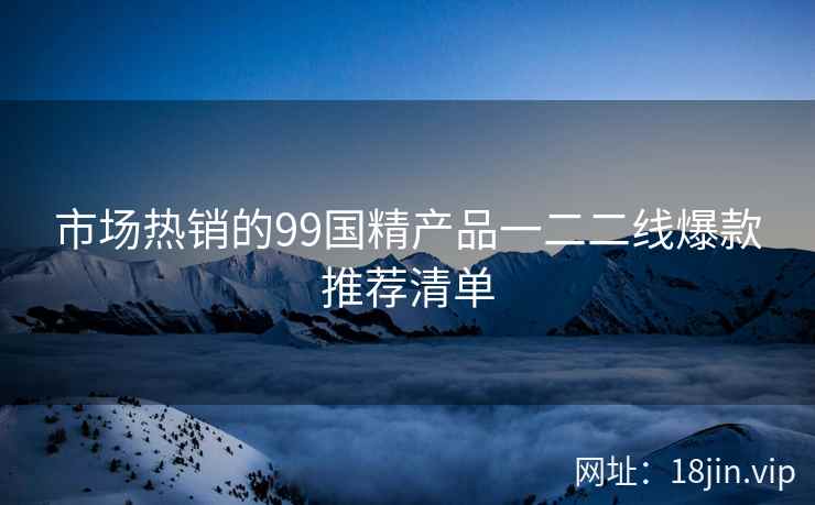 市场热销的99国精产品一二二线爆款推荐清单  第2张