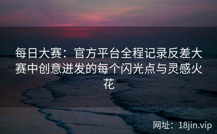 每日大赛：官方平台全程记录反差大赛中创意迸发的每个闪光点与灵感火花