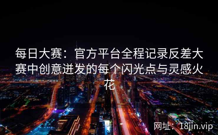 每日大赛：官方平台全程记录反差大赛中创意迸发的每个闪光点与灵感火花  第2张