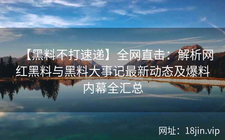 【黑料不打速递】全网直击：解析网红黑料与黑料大事记最新动态及爆料内幕全汇总