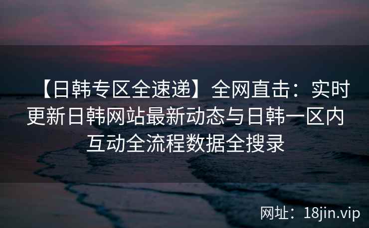 【日韩专区全速递】全网直击：实时更新日韩网站最新动态与日韩一区内互动全流程数据全搜录