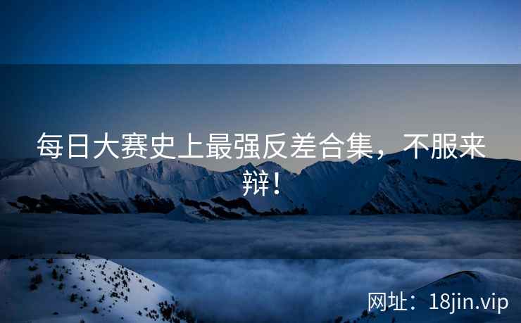 每日大赛史上最强反差合集，不服来辩！