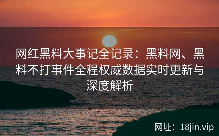 网红黑料大事记全记录：黑料网、黑料不打事件全程权威数据实时更新与深度解析