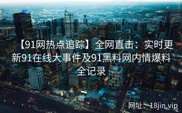 【91网热点追踪】全网直击：实时更新91在线大事件及91黑料网内情爆料全记录