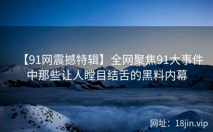 【91网震撼特辑】全网聚焦91大事件中那些让人瞠目结舌的黑料内幕