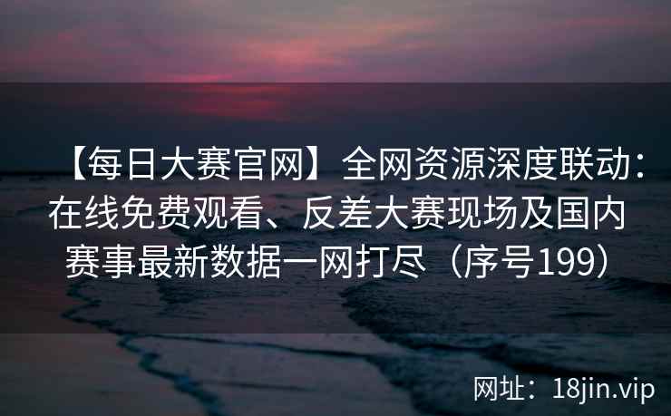 【每日大赛官网】全网资源深度联动：在线免费观看、反差大赛现场及国内赛事最新数据一网打尽（序号199）