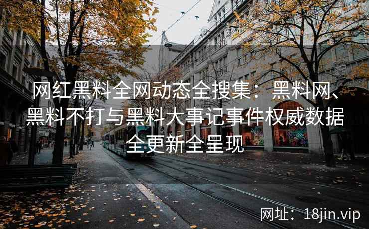 网红黑料全网动态全搜集：黑料网、黑料不打与黑料大事记事件权威数据全更新全呈现