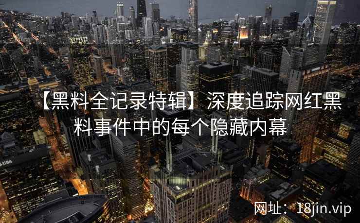【黑料全记录特辑】深度追踪网红黑料事件中的每个隐藏内幕