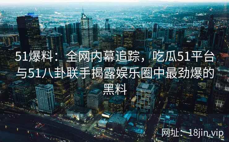 51爆料：全网内幕追踪，吃瓜51平台与51八卦联手揭露娱乐圈中最劲爆的黑料