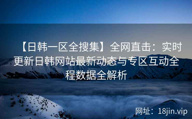 【日韩一区全搜集】全网直击：实时更新日韩网站最新动态与专区互动全程数据全解析