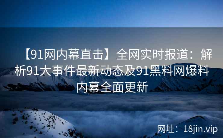 【91网内幕直击】全网实时报道：解析91大事件最新动态及91黑料网爆料内幕全面更新