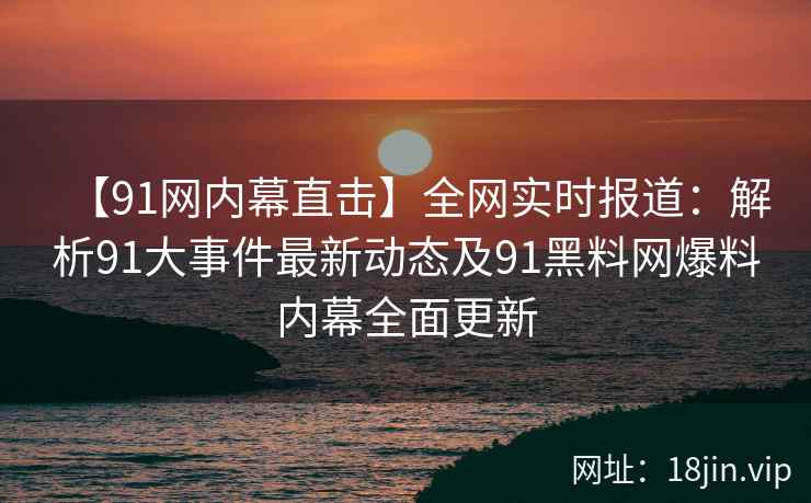 【91网内幕直击】全网实时报道：解析91大事件最新动态及91黑料网爆料内幕全面更新  第2张