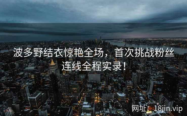波多野结衣惊艳全场，首次挑战粉丝连线全程实录！