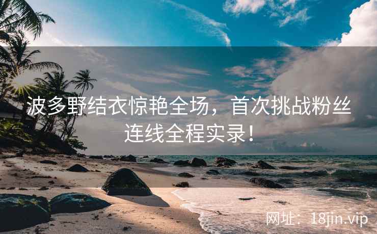 波多野结衣惊艳全场，首次挑战粉丝连线全程实录！  第2张