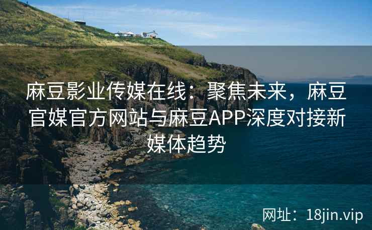 麻豆影业传媒在线：聚焦未来，麻豆官媒官方网站与麻豆APP深度对接新媒体趋势