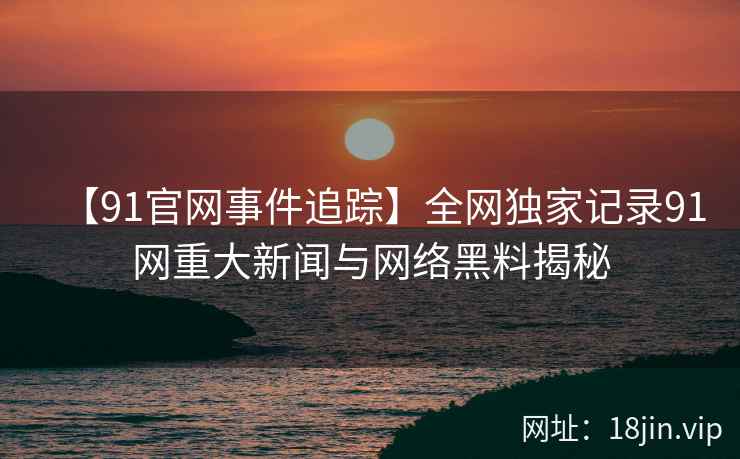 【91官网事件追踪】全网独家记录91网重大新闻与网络黑料揭秘