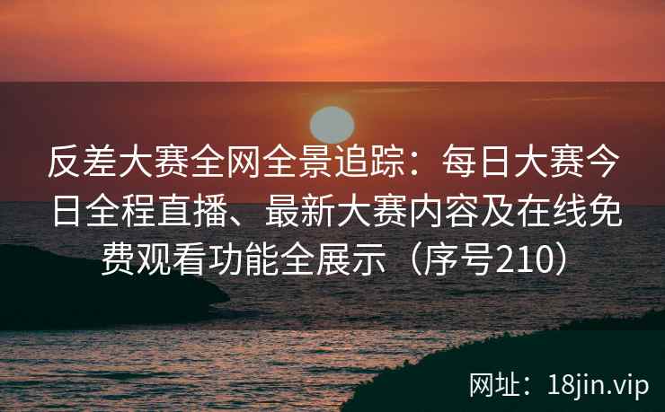 反差大赛全网全景追踪：每日大赛今日全程直播、最新大赛内容及在线免费观看功能全展示（序号210）
