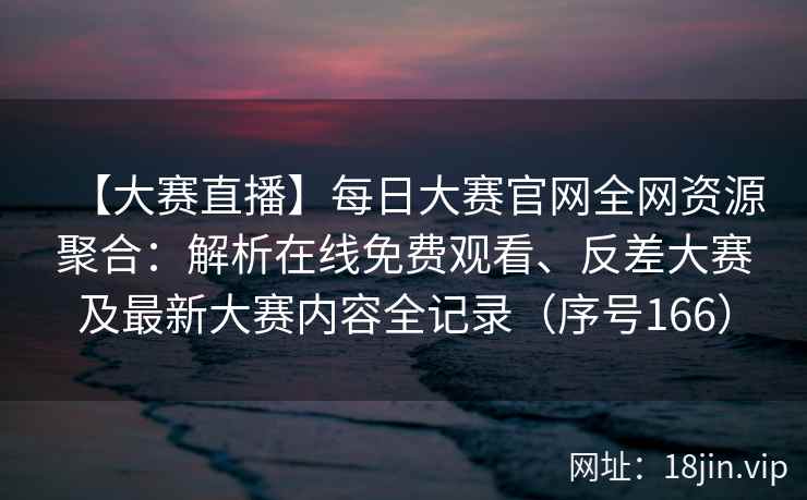 【大赛直播】每日大赛官网全网资源聚合：解析在线免费观看、反差大赛及最新大赛内容全记录（序号166）  第2张