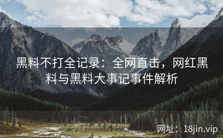 黑料不打全记录：全网直击，网红黑料与黑料大事记事件解析  第2张