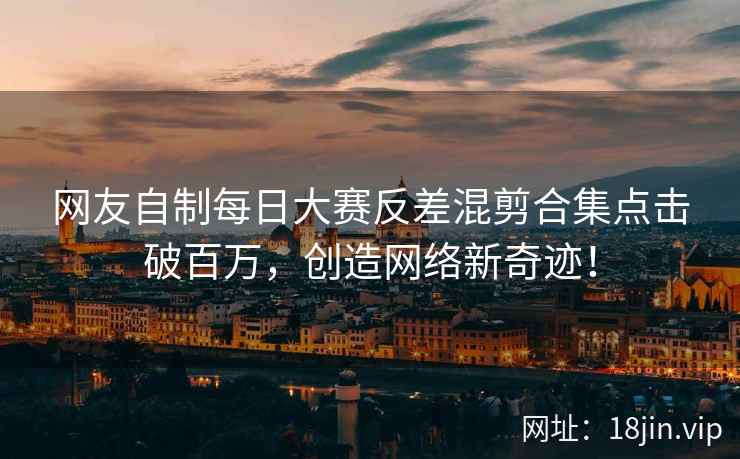 网友自制每日大赛反差混剪合集点击破百万，创造网络新奇迹！