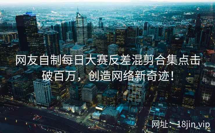 网友自制每日大赛反差混剪合集点击破百万，创造网络新奇迹！  第2张