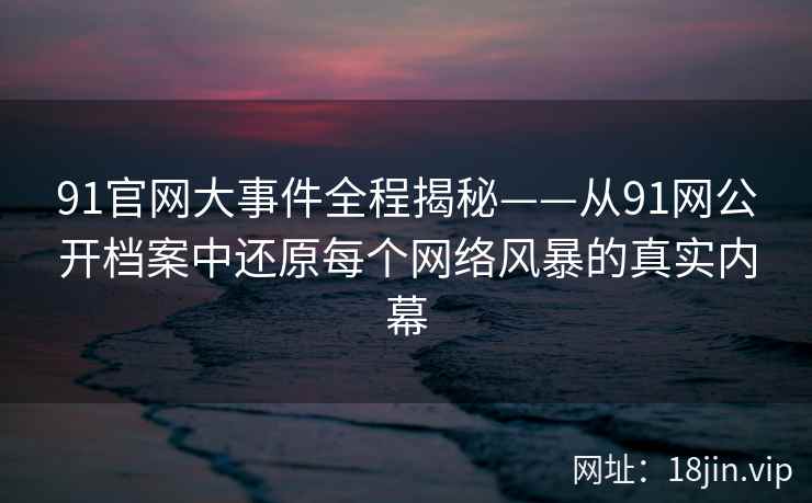 91官网大事件全程揭秘——从91网公开档案中还原每个网络风暴的真实内幕