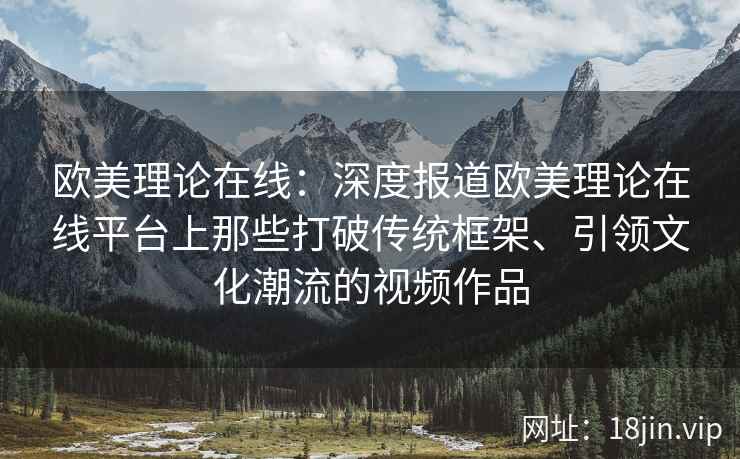 欧美理论在线：深度报道欧美理论在线平台上那些打破传统框架、引领文化潮流的视频作品